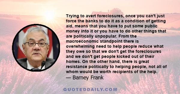 Trying to avert foreclosures, once you can't just force the banks to do it as a condition of getting aid, means that you have to put some public money into it or you have to do other things that are politically