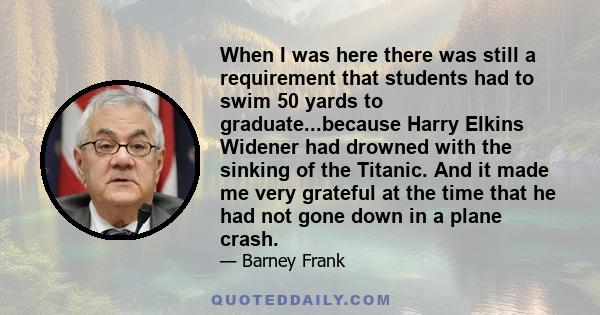 When I was here there was still a requirement that students had to swim 50 yards to graduate...because Harry Elkins Widener had drowned with the sinking of the Titanic. And it made me very grateful at the time that he