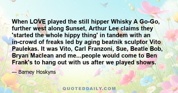 When LOVE played the still hipper Whisky A Go-Go, further west along Sunset, Arthur Lee claims they 'started the whole hippy thing' in tandem with an in-crowd of freaks led by aging beatnik sculptor Vito Paulekas. It