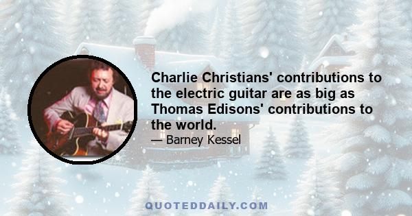 Charlie Christians' contributions to the electric guitar are as big as Thomas Edisons' contributions to the world.