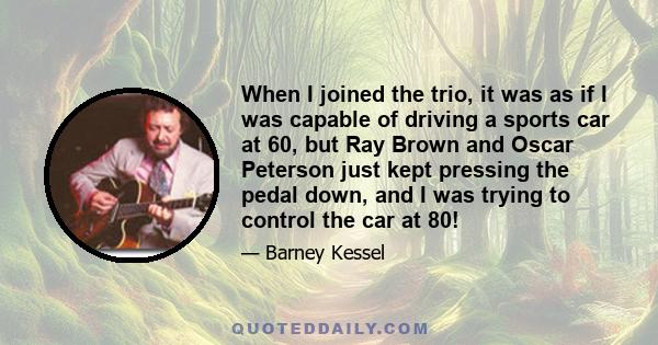 When I joined the trio, it was as if I was capable of driving a sports car at 60, but Ray Brown and Oscar Peterson just kept pressing the pedal down, and I was trying to control the car at 80!