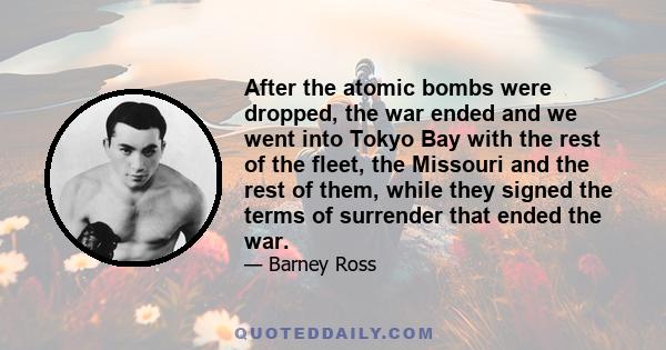 After the atomic bombs were dropped, the war ended and we went into Tokyo Bay with the rest of the fleet, the Missouri and the rest of them, while they signed the terms of surrender that ended the war.