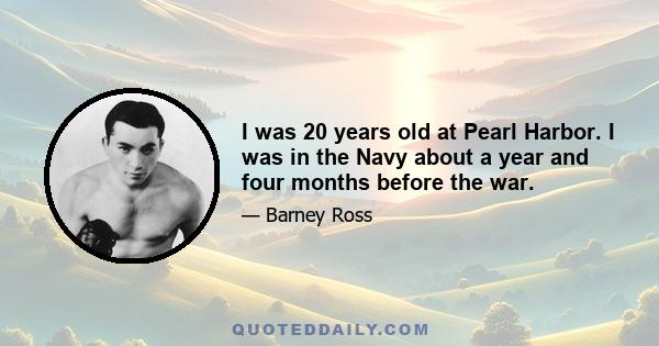 I was 20 years old at Pearl Harbor. I was in the Navy about a year and four months before the war.