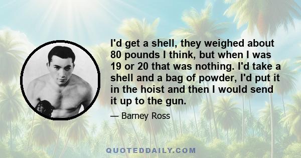 I'd get a shell, they weighed about 80 pounds I think, but when I was 19 or 20 that was nothing. I'd take a shell and a bag of powder, I'd put it in the hoist and then I would send it up to the gun.