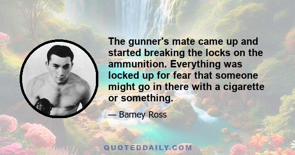 The gunner's mate came up and started breaking the locks on the ammunition. Everything was locked up for fear that someone might go in there with a cigarette or something.