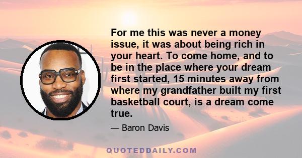 For me this was never a money issue, it was about being rich in your heart. To come home, and to be in the place where your dream first started, 15 minutes away from where my grandfather built my first basketball court, 