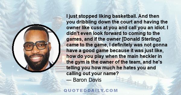 I just stopped liking basketball. And then you dribbling down the court and having the owner like cuss at you and call you an idiot. I didn't even look forward to coming to the games, and if the owner [Donald Sterling]