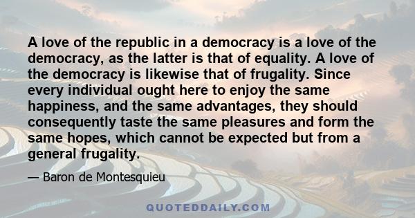 A love of the republic in a democracy is a love of the democracy, as the latter is that of equality. A love of the democracy is likewise that of frugality. Since every individual ought here to enjoy the same happiness,