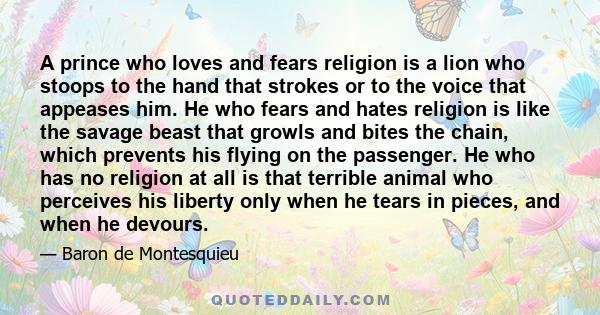 A prince who loves and fears religion is a lion who stoops to the hand that strokes or to the voice that appeases him. He who fears and hates religion is like the savage beast that growls and bites the chain, which