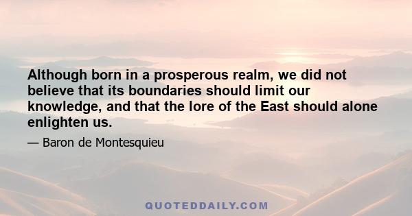 Although born in a prosperous realm, we did not believe that its boundaries should limit our knowledge, and that the lore of the East should alone enlighten us.