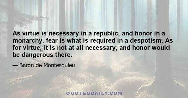 As virtue is necessary in a republic, and honor in a monarchy, fear is what is required in a despotism. As for virtue, it is not at all necessary, and honor would be dangerous there.