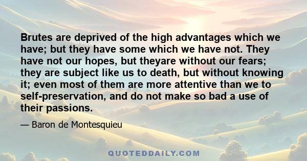 Brutes are deprived of the high advantages which we have; but they have some which we have not. They have not our hopes, but theyare without our fears; they are subject like us to death, but without knowing it; even