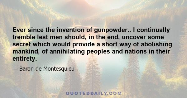 Ever since the invention of gunpowder.. I continually tremble lest men should, in the end, uncover some secret which would provide a short way of abolishing mankind, of annihilating peoples and nations in their entirety.