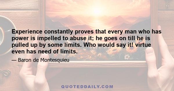 Experience constantly proves that every man who has power is impelled to abuse it; he goes on till he is pulled up by some limits. Who would say it! virtue even has need of limits.