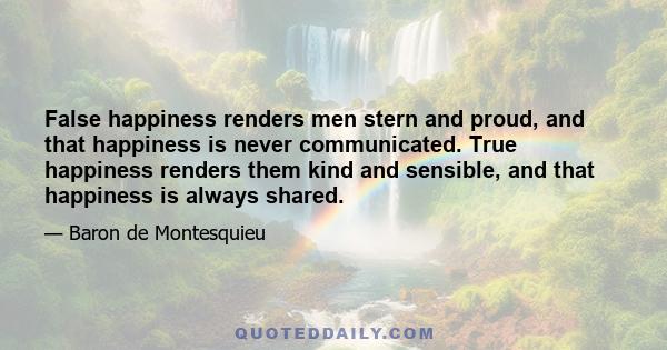 False happiness renders men stern and proud, and that happiness is never communicated. True happiness renders them kind and sensible, and that happiness is always shared.