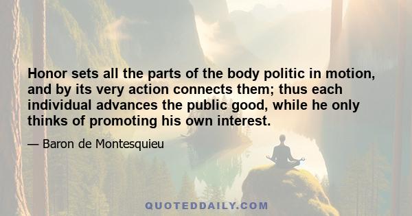 Honor sets all the parts of the body politic in motion, and by its very action connects them; thus each individual advances the public good, while he only thinks of promoting his own interest.