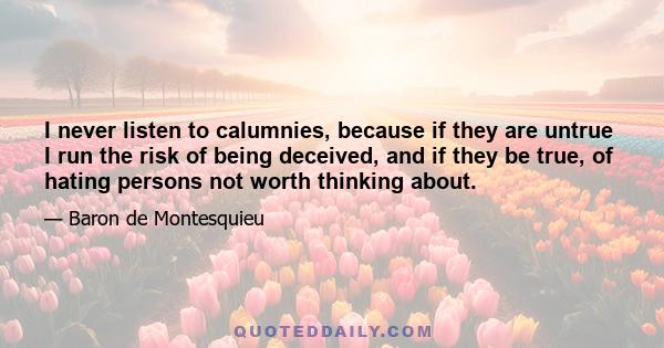 I never listen to calumnies, because if they are untrue I run the risk of being deceived, and if they be true, of hating persons not worth thinking about.