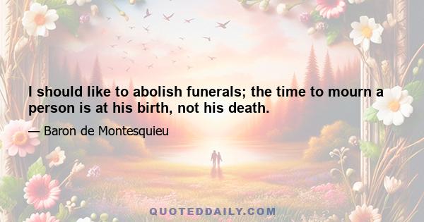 I should like to abolish funerals; the time to mourn a person is at his birth, not his death.