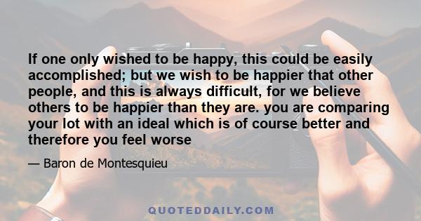 If one only wished to be happy, this could be easily accomplished; but we wish to be happier that other people, and this is always difficult, for we believe others to be happier than they are. you are comparing your lot 