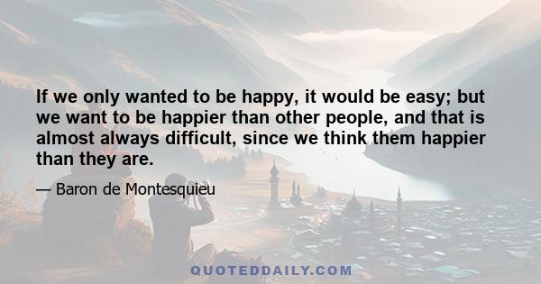 If we only wanted to be happy, it would be easy; but we want to be happier than other people, and that is almost always difficult, since we think them happier than they are.