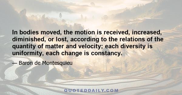 In bodies moved, the motion is received, increased, diminished, or lost, according to the relations of the quantity of matter and velocity; each diversity is uniformity, each change is constancy.