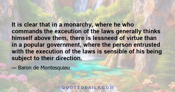 It is clear that in a monarchy, where he who commands the exceution of the laws generally thinks himself above them, there is lessneed of virtue than in a popular government, where the person entrusted with the