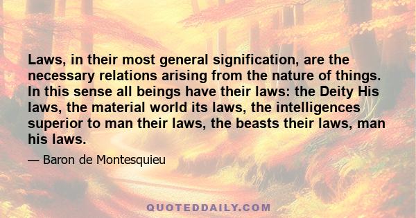 Laws, in their most general signification, are the necessary relations arising from the nature of things. In this sense all beings have their laws: the Deity His laws, the material world its laws, the intelligences