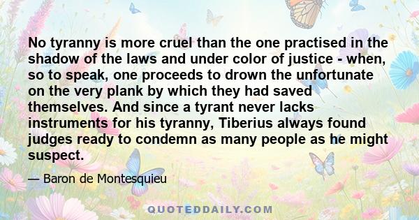 No tyranny is more cruel than the one practised in the shadow of the laws and under color of justice - when, so to speak, one proceeds to drown the unfortunate on the very plank by which they had saved themselves. And