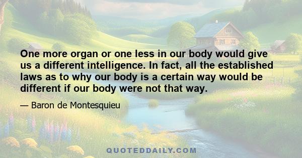 One more organ or one less in our body would give us a different intelligence. In fact, all the established laws as to why our body is a certain way would be different if our body were not that way.