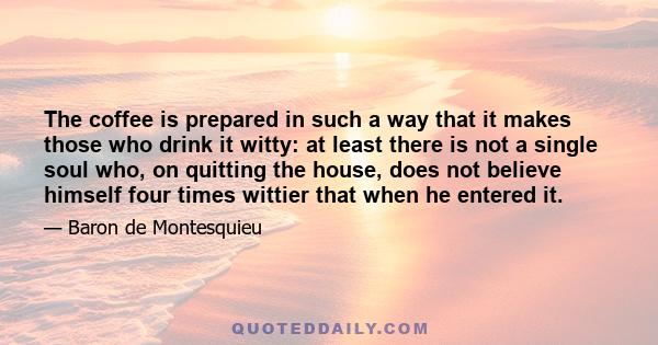 The coffee is prepared in such a way that it makes those who drink it witty: at least there is not a single soul who, on quitting the house, does not believe himself four times wittier that when he entered it.