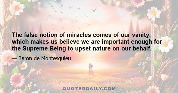 The false notion of miracles comes of our vanity, which makes us believe we are important enough for the Supreme Being to upset nature on our behalf.