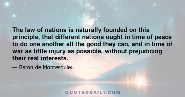 The law of nations is naturally founded on this principle, that different nations ought in time of peace to do one another all the good they can, and in time of war as little injury as possible, without prejudicing