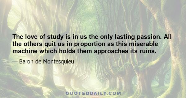 The love of study is in us the only lasting passion. All the others quit us in proportion as this miserable machine which holds them approaches its ruins.