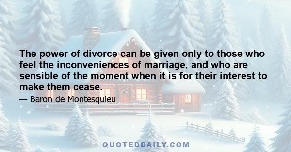 The power of divorce can be given only to those who feel the inconveniences of marriage, and who are sensible of the moment when it is for their interest to make them cease.