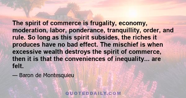 The spirit of commerce is frugality, economy, moderation, labor, ponderance, tranquillity, order, and rule. So long as this spirit subsides, the riches it produces have no bad effect. The mischief is when excessive