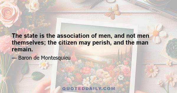 The state is the association of men, and not men themselves; the citizen may perish, and the man remain.