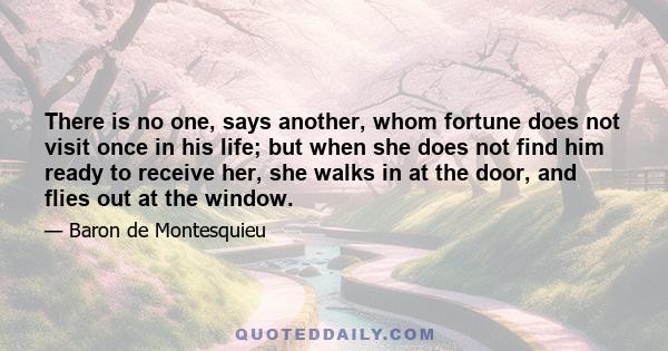 There is no one, says another, whom fortune does not visit once in his life; but when she does not find him ready to receive her, she walks in at the door, and flies out at the window.