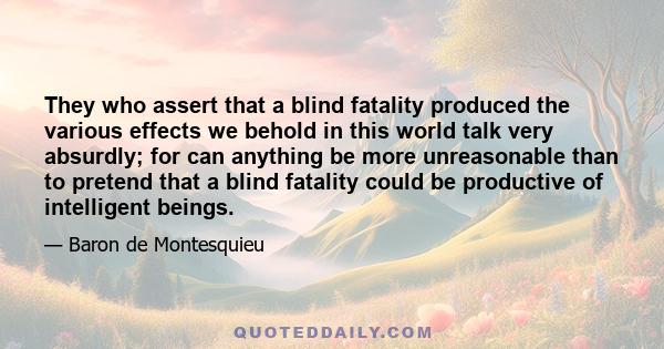 They who assert that a blind fatality produced the various effects we behold in this world talk very absurdly; for can anything be more unreasonable than to pretend that a blind fatality could be productive of