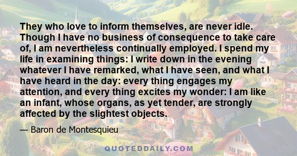 They who love to inform themselves, are never idle. Though I have no business of consequence to take care of, I am nevertheless continually employed. I spend my life in examining things: I write down in the evening