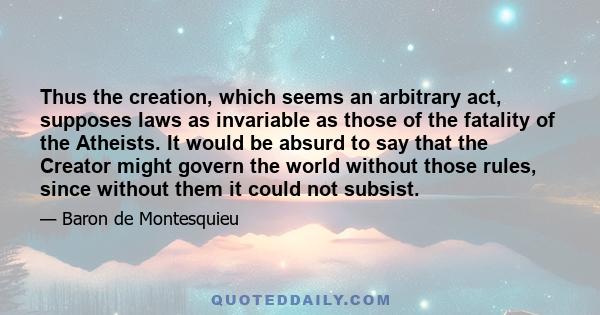 Thus the creation, which seems an arbitrary act, supposes laws as invariable as those of the fatality of the Atheists. It would be absurd to say that the Creator might govern the world without those rules, since without 