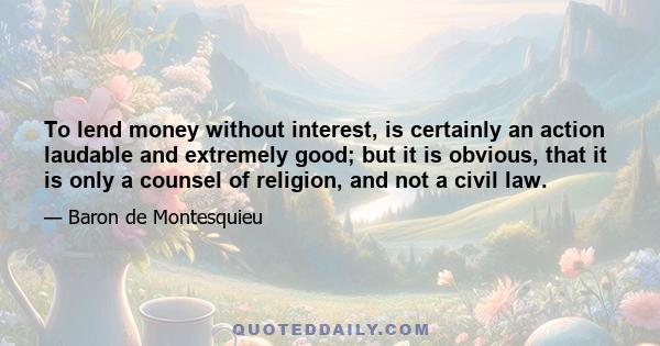 To lend money without interest, is certainly an action laudable and extremely good; but it is obvious, that it is only a counsel of religion, and not a civil law.