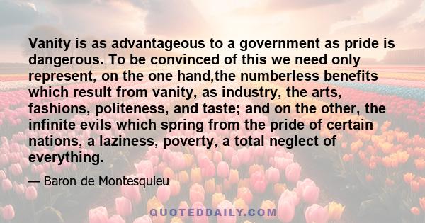 Vanity is as advantageous to a government as pride is dangerous. To be convinced of this we need only represent, on the one hand,the numberless benefits which result from vanity, as industry, the arts, fashions,