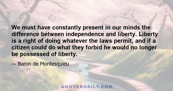 We must have constantly present in our minds the difference between independence and liberty. Liberty is a right of doing whatever the laws permit, and if a citizen could do what they forbid he would no longer be