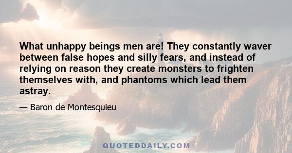 What unhappy beings men are! They constantly waver between false hopes and silly fears, and instead of relying on reason they create monsters to frighten themselves with, and phantoms which lead them astray.