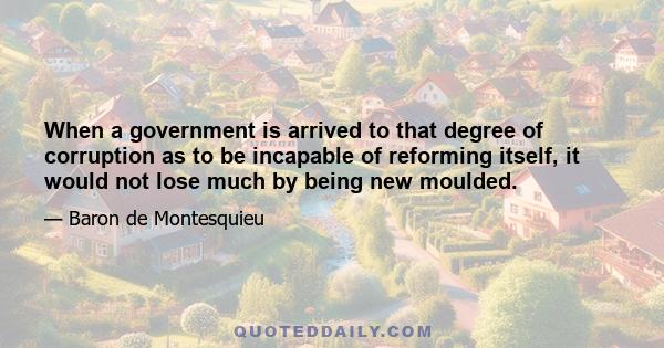 When a government is arrived to that degree of corruption as to be incapable of reforming itself, it would not lose much by being new moulded.