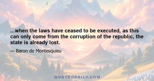 ...when the laws have ceased to be executed, as this can only come from the corruption of the republic, the state is already lost.