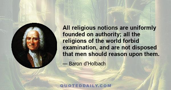 All religious notions are uniformly founded on authority; all the religions of the world forbid examination, and are not disposed that men should reason upon them.