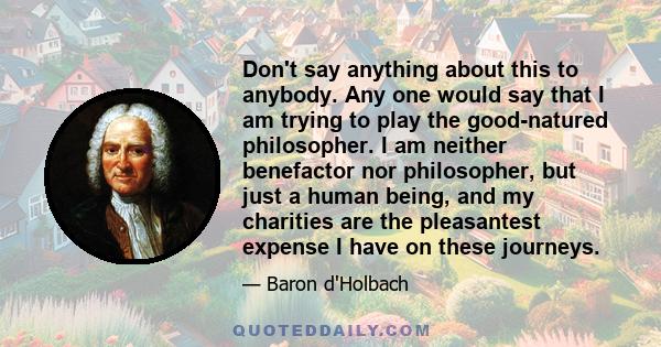 Don't say anything about this to anybody. Any one would say that I am trying to play the good-natured philosopher. I am neither benefactor nor philosopher, but just a human being, and my charities are the pleasantest