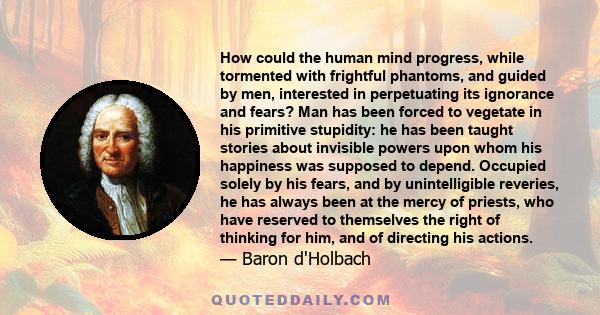 How could the human mind progress, while tormented with frightful phantoms, and guided by men, interested in perpetuating its ignorance and fears? Man has been forced to vegetate in his primitive stupidity: he has been