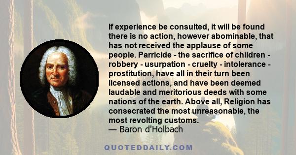 If experience be consulted, it will be found there is no action, however abominable, that has not received the applause of some people. Parricide - the sacrifice of children - robbery - usurpation - cruelty -